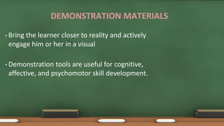 DEMONSTRATION MATERIALS
• Bring the learner closer to reality and actively
engage him or her in a visual
• Demonstration tools are useful for cognitive,
affective, and psychomotor skill development.
 