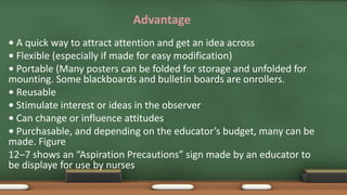 Advantage
• A quick way to attract attention and get an idea across
• Flexible (especially if made for easy modification)
• Portable (Many posters can be folded for storage and unfolded for
mounting. Some blackboards and bulletin boards are onrollers.
• Reusable
• Stimulate interest or ideas in the observer
• Can change or influence attitudes
• Purchasable, and depending on the educator’s budget, many can be
made. Figure
12–7 shows an “Aspiration Precautions” sign made by an educator to
be displaye for use by nurses
 