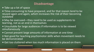 Disadvantage
• Take up a lot of space
• Time-consuming to have prepared, and for that reason tend to be
reused again and again, which increases the risk of their becoming
outdated
• May be overused—they need to be used as supplements to
learning, not as an end in themselves
• Unsuitable for large audiences if information is to be viewed
simultaneously
• Cannot present large amounts of information at one time
• Not good for teaching psychomotor skills when movement needs to
be demonstrated
• Get too cluttered when too much information is placed on them
 