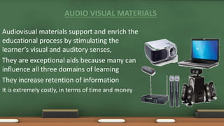 AUDIO VISUAL MATERIALS
Audiovisual materials support and enrich the
educational process by stimulating the
learner’s visual and auditory senses,
They are exceptional aids because many can
influence all three domains of learning
They increase retention of information
It is extremely costly, in terms of time and money
 