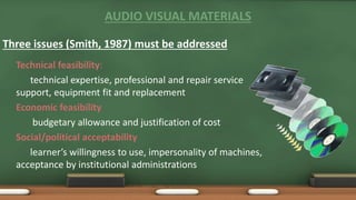 AUDIO VISUAL MATERIALS
Three issues (Smith, 1987) must be addressed
Technical feasibility:
technical expertise, professional and repair service
support, equipment fit and replacement
Economic feasibility
budgetary allowance and justification of cost
Social/political acceptability
learner’s willingness to use, impersonality of machines,
acceptance by institutional administrations
 