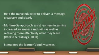 • Help the nurse educator to deliver a message
creatively and clearly
• Multimedia approach assist learners in gaining
increased awareness and skills as well as
retaining more effectively what they learn
(Rankin & Stallings, 2001)
• Stimulates the learner’s bodily senses.
 