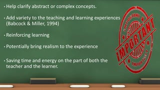 • Help clarify abstract or complex concepts.
• Add variety to the teaching and learning experiences
(Babcock & Miller, 1994)
• Reinforcing learning
• Potentially bring realism to the experience
• Saving time and energy on the part of both the
teacher and the learner.
 