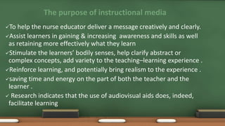 The purpose of instructional media
To help the nurse educator deliver a message creatively and clearly.
Assist learners in gaining & increasing awareness and skills as well
as retaining more effectively what they learn
Stimulate the learners’ bodily senses, help clarify abstract or
complex concepts, add variety to the teaching–learning experience .
Reinforce learning, and potentially bring realism to the experience .
saving time and energy on the part of both the teacher and the
learner .
 Research indicates that the use of audiovisual aids does, indeed,
facilitate learning
 