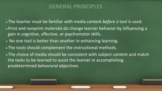 GENERAL PRINCIPLES
The teacher must be familiar with media content before a tool is used.
Print and nonprint materials do change learner behavior by influencing a
gain in cognitive, affective, or psychomotor skills.
 No one tool is better than another in enhancing learning.
The tools should complement the instructional methods.
The choice of media should be consistent with subject content and match
the tasks to be learned to assist the learner in accomplishing
predetermined behavioral objectives
 