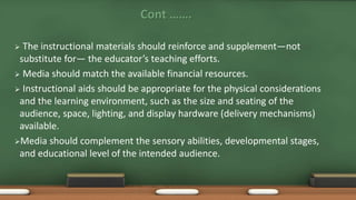 Cont …….
 The instructional materials should reinforce and supplement—not
substitute for— the educator’s teaching efforts.
 Media should match the available financial resources.
 Instructional aids should be appropriate for the physical considerations
and the learning environment, such as the size and seating of the
audience, space, lighting, and display hardware (delivery mechanisms)
available.
Media should complement the sensory abilities, developmental stages,
and educational level of the intended audience.
 