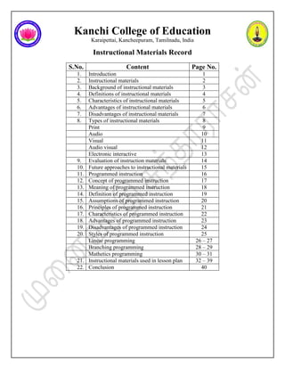 Kanchi College of Education
Karaipettai, Kancheepuram, Tamilnadu, India
Instructional Materials Record
S.No. Content Page No.
1. Introduction 1
2. Instructional materials 2
3. Background of instructional materials 3
4. Definitions of instructional materials 4
5. Characteristics of instructional materials 5
6. Advantages of instructional materials 6
7. Disadvantages of instructional materials 7
8. Types of instructional materials 8
Print 9
Audio 10
Visual 11
Audio visual 12
Electronic interactive 13
9. Evaluation of instruction materials 14
10. Future approaches to instructional materials 15
11. Programmed instruction 16
12. Concept of programmed instruction 17
13. Meaning of programmed instruction 18
14. Definition of programmed instruction 19
15. Assumptions of programmed instruction 20
16. Principles of programmed instruction 21
17. Characteristics of programmed instruction 22
18. Advantages of programmed instruction 23
19. Disadvantages of programmed instruction 24
20. Styles of programmed instruction 25
Linear programming 26 – 27
Branching programming 28 – 29
Mathetics programming 30 – 31
21. Instructional materials used in lesson plan 32 – 39
22. Conclusion 40
 
