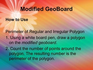 Modified GeoBoard
How to Use
Perimeter of Regular and Irregular Polygon
1. Using a white board pen, draw a polygon
on the modified geoboard.
2. Count the number of points around the
polygon. The resulting number is the
perimeter of the polygon.
 