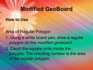 Modified GeoBoard
How to Use
Area of Regular Polygon
1. Using a white board pen, draw a regular
polygon on the modified geoboard.
2. Count the square units inside the
polygon. The resulting number is the area
of the regular polygon.
 