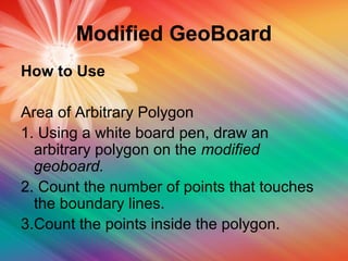 Modified GeoBoard
How to Use
Area of Arbitrary Polygon
1. Using a white board pen, draw an
arbitrary polygon on the modified
geoboard.
2. Count the number of points that touches
the boundary lines.
3.Count the points inside the polygon.
 