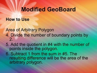Modified GeoBoard
How to Use
Area of Arbitrary Polygon
4. Divide the number of boundary points by
2.
5. Add the quotient in #4 with the number of
points inside the polygon.
6. Subtract 1 from the sum in #5. The
resulting difference will be the area of the
arbitrary polygon.
 