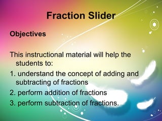 Fraction Slider
Objectives
This instructional material will help the
students to:
1. understand the concept of adding and
subtracting of fractions
2. perform addition of fractions
3. perform subtraction of fractions.
 