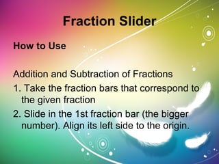 Fraction Slider
How to Use
Addition and Subtraction of Fractions
1. Take the fraction bars that correspond to
the given fraction
2. Slide in the 1st fraction bar (the bigger
number). Align its left side to the origin.
 