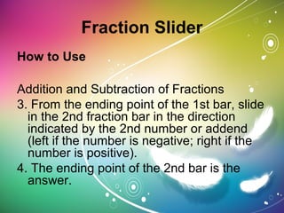 Fraction Slider
How to Use
Addition and Subtraction of Fractions
3. From the ending point of the 1st bar, slide
in the 2nd fraction bar in the direction
indicated by the 2nd number or addend
(left if the number is negative; right if the
number is positive).
4. The ending point of the 2nd bar is the
answer.
 