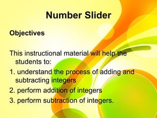 Number Slider
Objectives
This instructional material will help the
students to:
1. understand the process of adding and
subtracting integers
2. perform addition of integers
3. perform subtraction of integers.
 