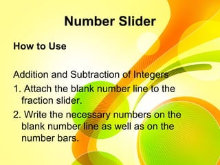 Number Slider
How to Use
Addition and Subtraction of Integers
1. Attach the blank number line to the
fraction slider.
2. Write the necessary numbers on the
blank number line as well as on the
number bars.
 