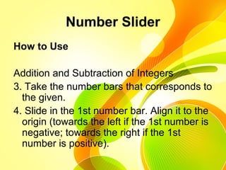 Number Slider
How to Use
Addition and Subtraction of Integers
3. Take the number bars that corresponds to
the given.
4. Slide in the 1st number bar. Align it to the
origin (towards the left if the 1st number is
negative; towards the right if the 1st
number is positive).
 