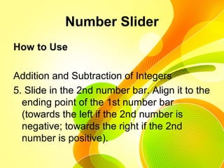 Number Slider
How to Use
Addition and Subtraction of Integers
5. Slide in the 2nd number bar. Align it to the
ending point of the 1st number bar
(towards the left if the 2nd number is
negative; towards the right if the 2nd
number is positive).
 