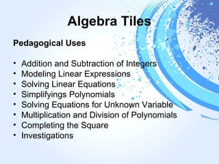 Algebra Tiles
Pedagogical Uses
• Addition and Subtraction of Integers
• Modeling Linear Expressions
• Solving Linear Equations
• Simplifyings Polynomials
• Solving Equations for Unknown Variable
• Multiplication and Division of Polynomials
• Completing the Square
• Investigations
 