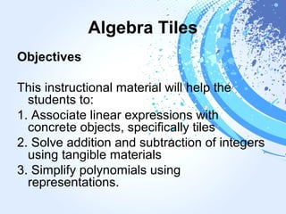 Algebra Tiles
Objectives
This instructional material will help the
students to:
1. Associate linear expressions with
concrete objects, specifically tiles
2. Solve addition and subtraction of integers
using tangible materials
3. Simplify polynomials using
representations.
 