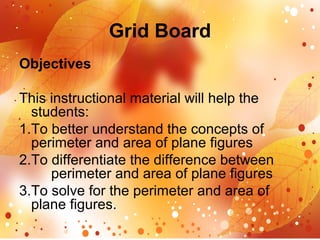 Grid Board
Objectives
This instructional material will help the
students:
1.To better understand the concepts of
perimeter and area of plane figures
2.To differentiate the difference between
perimeter and area of plane figures
3.To solve for the perimeter and area of
plane figures.
 