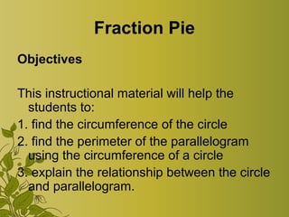 Fraction Pie
Objectives
This instructional material will help the
students to:
1. find the circumference of the circle
2. find the perimeter of the parallelogram
using the circumference of a circle
3. explain the relationship between the circle
and parallelogram.
 