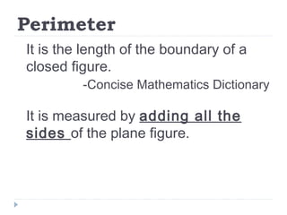 Perimeter
It is the length of the boundary of a
closed figure.
-Concise Mathematics Dictionary
It is measured by adding all the
sides of the plane figure.
 
