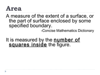Area
A measure of the extent of a surface, or
the part of surface enclosed by some
specified boundary.
-Concise Mathematics Dictionary
It is measured by the number of
squares inside the figure.
 