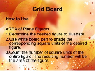 Grid Board
How to Use
AREA of Plane Figures
1.Determine the desired figure to illustrate.
2.Use white board pen to shade the
corresponding square units of the desired
figure.
3.Count the number of square units of the
entire figure. The resulting number will be
the area of the figure.
 