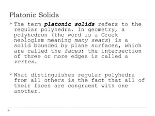 Platonic Solids
 The term platonic solids refers to the
regular polyhedra. In geometry, a
polyhedron (the word is a Greek
neologism meaning many seats) is a
solid bounded by plane surfaces, which
are called the faces; the intersection
of three or more edges is called a
vertex.
 What distinguishes regular polyhedra
from all others is the fact that all of
their faces are congruent with one
another.
 