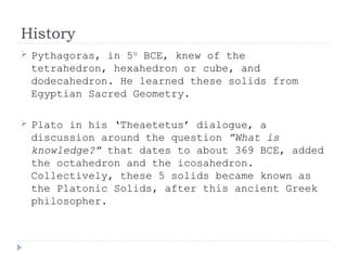 History
 Pythagoras, in 5th
BCE, knew of the
tetrahedron, hexahedron or cube, and
dodecahedron. He learned these solids from
Egyptian Sacred Geometry.
 Plato in his ‘Theaetetus’ dialogue, a
discussion around the question ”What is
knowledge?” that dates to about 369 BCE, added
the octahedron and the icosahedron.
Collectively, these 5 solids became known as
the Platonic Solids, after this ancient Greek
philosopher.
 