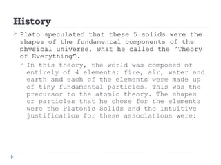 History
 Plato speculated that these 5 solids were the
shapes of the fundamental components of the
physical universe, what he called the “Theory
of Everything”.
 In this theory, the world was composed of
entirely of 4 elements: fire, air, water and
earth and each of the elements were made up
of tiny fundamental particles. This was the
precursor to the atomic theory. The shapes
or particles that he chose for the elements
were the Platonic Solids and the intuitive
justification for these associations were:
 