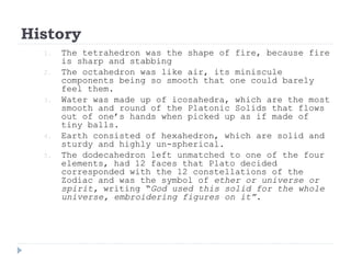 History
1. The tetrahedron was the shape of fire, because fire
is sharp and stabbing
2. The octahedron was like air, its miniscule
components being so smooth that one could barely
feel them.
3. Water was made up of icosahedra, which are the most
smooth and round of the Platonic Solids that flows
out of one’s hands when picked up as if made of
tiny balls.
4. Earth consisted of hexahedron, which are solid and
sturdy and highly un-spherical.
5. The dodecahedron left unmatched to one of the four
elements, had 12 faces that Plato decided
corresponded with the 12 constellations of the
Zodiac and was the symbol of ether or universe or
spirit, writing “God used this solid for the whole
universe, embroidering figures on it”.
 