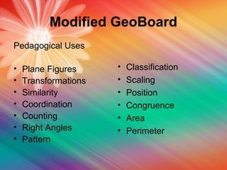 Modified GeoBoard
Pedagogical Uses
• Plane Figures
• Transformations
• Similarity
• Coordination
• Counting
• Right Angles
• Pattern
• Classification
• Scaling
• Position
• Congruence
• Area
• Perimeter
 
