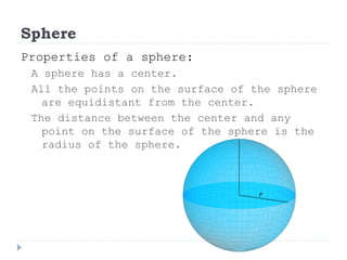Sphere
Properties of a sphere:
A sphere has a center.
All the points on the surface of the sphere
are equidistant from the center.
The distance between the center and any
point on the surface of the sphere is the
radius of the sphere.
 