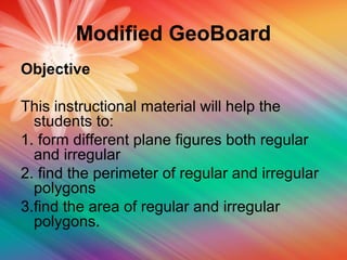 Modified GeoBoard
Objective
This instructional material will help the
students to:
1. form different plane figures both regular
and irregular
2. find the perimeter of regular and irregular
polygons
3.find the area of regular and irregular
polygons.
 