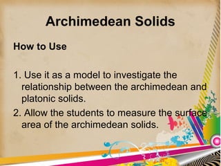 Archimedean Solids
How to Use
1. Use it as a model to investigate the
relationship between the archimedean and
platonic solids.
2. Allow the students to measure the surface
area of the archimedean solids.
 