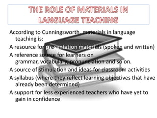 According to Cunningsworth, materials in language teaching is:A resource for presentation materials(spoken and written)A reference source for learners on grammar, vocabulary, pronunciation and so on.A source of stimulation and ideas for classroom activitiesA syllabus (where they reflect learning objectives that have already been determined)A support for less experienced teachers who have yet to gain in confidenceTHE ROLE OF MATERIALS IN LANGUAGE TEACHING