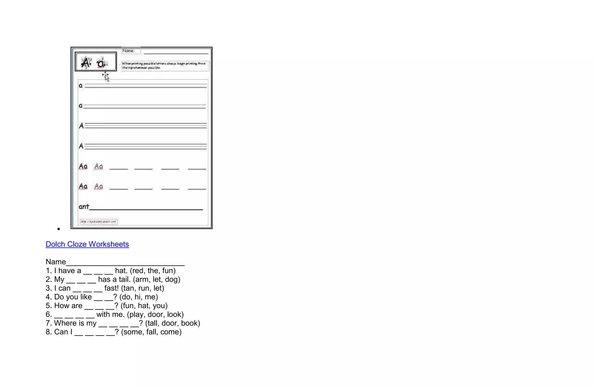 Dolch Cloze Worksheets

Name____________________________
1. I have a __ __ __ hat. (red, the, fun)
2. My __ __ __ has a tail. (arm, let, dog)
3. I can __ __ __ fast! (tan, run, let)
4. Do you like __ __? (do, hi, me)
5. How are __ __ __? (fun, hat, you)
6. __ __ __ __ with me. (play, door, look)
7. Where is my __ __ __ __? (tall, door, book)
8. Can I __ __ __ __? (some, fall, come)
 