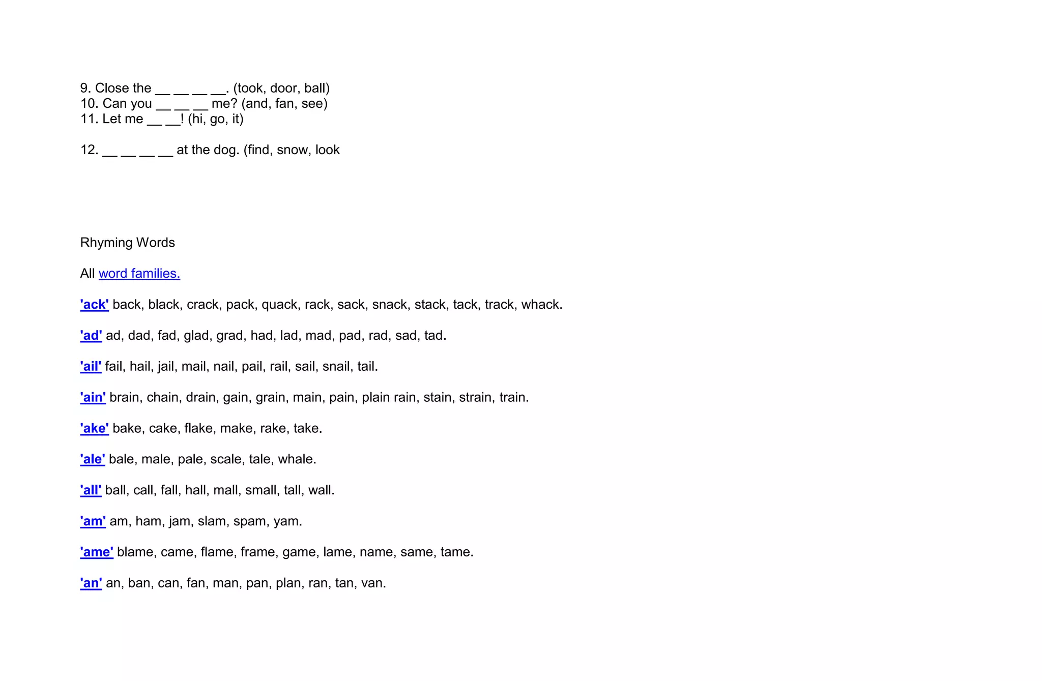 9. Close the __ __ __ __. (took, door, ball)
10. Can you __ __ __ me? (and, fan, see)
11. Let me __ __! (hi, go, it)

12. __ __ __ __ at the dog. (find, snow, look




Rhyming Words

All word families.

'ack' back, black, crack, pack, quack, rack, sack, snack, stack, tack, track, whack.

'ad' ad, dad, fad, glad, grad, had, lad, mad, pad, rad, sad, tad.

'ail' fail, hail, jail, mail, nail, pail, rail, sail, snail, tail.

'ain' brain, chain, drain, gain, grain, main, pain, plain rain, stain, strain, train.

'ake' bake, cake, flake, make, rake, take.

'ale' bale, male, pale, scale, tale, whale.

'all' ball, call, fall, hall, mall, small, tall, wall.

'am' am, ham, jam, slam, spam, yam.

'ame' blame, came, flame, frame, game, lame, name, same, tame.

'an' an, ban, can, fan, man, pan, plan, ran, tan, van.
 