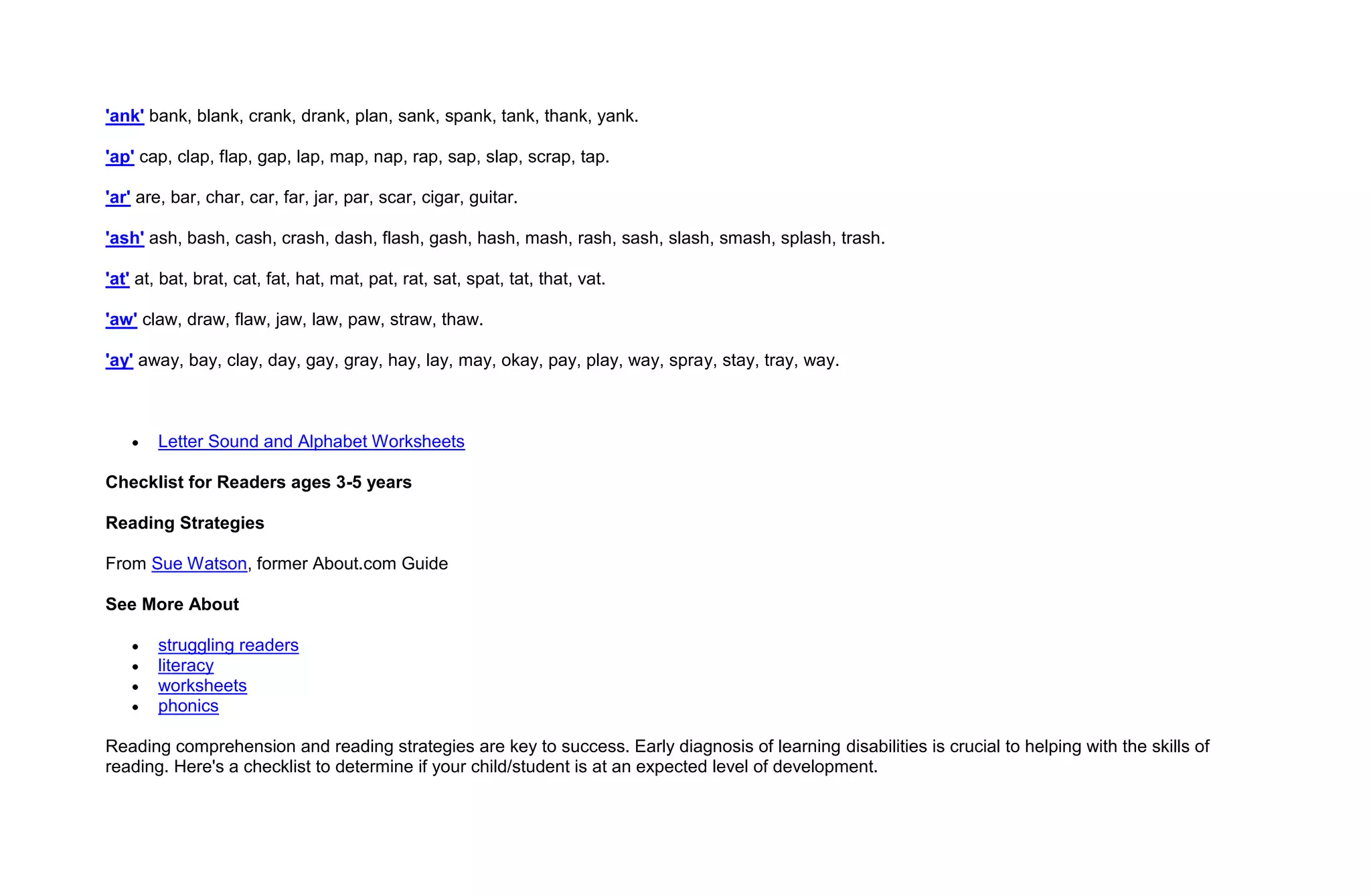 'ank' bank, blank, crank, drank, plan, sank, spank, tank, thank, yank.

'ap' cap, clap, flap, gap, lap, map, nap, rap, sap, slap, scrap, tap.

'ar' are, bar, char, car, far, jar, par, scar, cigar, guitar.

'ash' ash, bash, cash, crash, dash, flash, gash, hash, mash, rash, sash, slash, smash, splash, trash.

'at' at, bat, brat, cat, fat, hat, mat, pat, rat, sat, spat, tat, that, vat.

'aw' claw, draw, flaw, jaw, law, paw, straw, thaw.

'ay' away, bay, clay, day, gay, gray, hay, lay, may, okay, pay, play, way, spray, stay, tray, way.



        Letter Sound and Alphabet Worksheets

Checklist for Readers ages 3-5 years

Reading Strategies

From Sue Watson, former About.com Guide

See More About

        struggling readers
        literacy
        worksheets
        phonics

Reading comprehension and reading strategies are key to success. Early diagnosis of learning disabilities is crucial to helping with the skills of
reading. Here's a checklist to determine if your child/student is at an expected level of development.
 