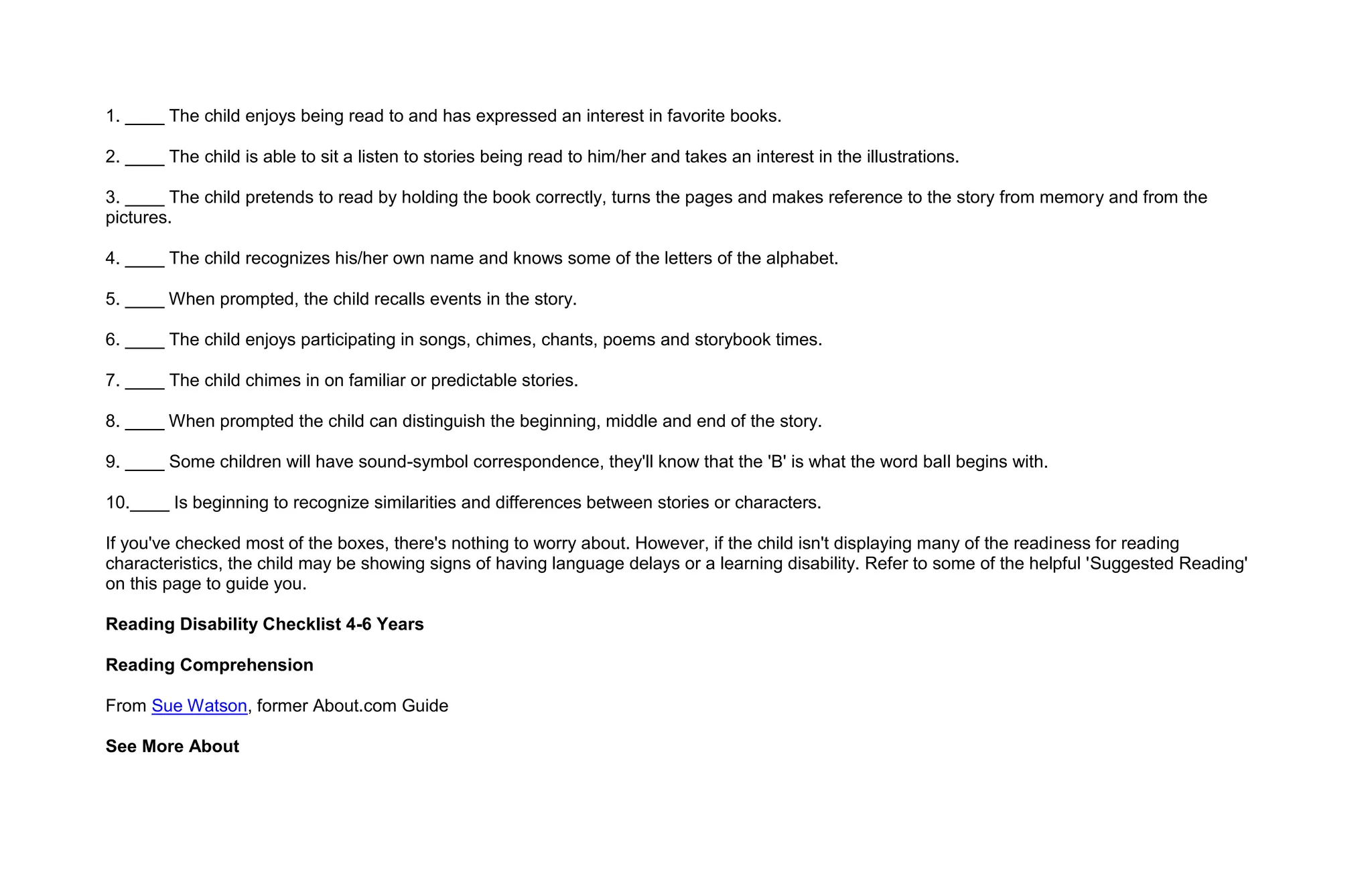 1. ____ The child enjoys being read to and has expressed an interest in favorite books.

2. ____ The child is able to sit a listen to stories being read to him/her and takes an interest in the illustrations.

3. ____ The child pretends to read by holding the book correctly, turns the pages and makes reference to the story from memory and from the
pictures.

4. ____ The child recognizes his/her own name and knows some of the letters of the alphabet.

5. ____ When prompted, the child recalls events in the story.

6. ____ The child enjoys participating in songs, chimes, chants, poems and storybook times.

7. ____ The child chimes in on familiar or predictable stories.

8. ____ When prompted the child can distinguish the beginning, middle and end of the story.

9. ____ Some children will have sound-symbol correspondence, they'll know that the 'B' is what the word ball begins with.

10.____ Is beginning to recognize similarities and differences between stories or characters.

If you've checked most of the boxes, there's nothing to worry about. However, if the child isn't displaying many of the readiness for reading
characteristics, the child may be showing signs of having language delays or a learning disability. Refer to some of the helpful 'Suggested Reading'
on this page to guide you.

Reading Disability Checklist 4-6 Years

Reading Comprehension

From Sue Watson, former About.com Guide

See More About
 
