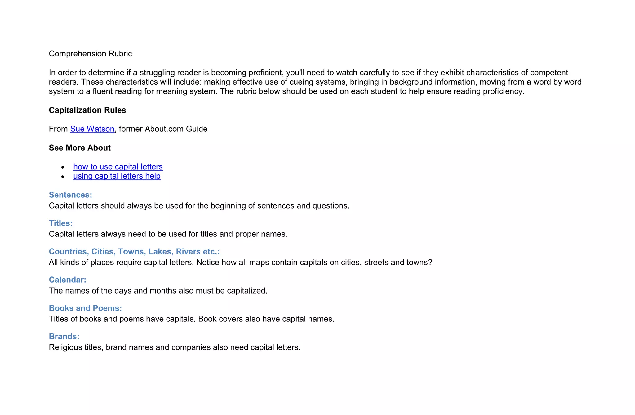 Comprehension Rubric

In order to determine if a struggling reader is becoming proficient, you'll need to watch carefully to see if they exhibit characteristics of competent
readers. These characteristics will include: making effective use of cueing systems, bringing in background information, moving from a word by word
system to a fluent reading for meaning system. The rubric below should be used on each student to help ensure reading proficiency.

Capitalization Rules

From Sue Watson, former About.com Guide

See More About

       how to use capital letters
       using capital letters help

Sentences:
Capital letters should always be used for the beginning of sentences and questions.

Titles:
Capital letters always need to be used for titles and proper names.

Countries, Cities, Towns, Lakes, Rivers etc.:
All kinds of places require capital letters. Notice how all maps contain capitals on cities, streets and towns?

Calendar:
The names of the days and months also must be capitalized.

Books and Poems:
Titles of books and poems have capitals. Book covers also have capital names.

Brands:
Religious titles, brand names and companies also need capital letters.
 