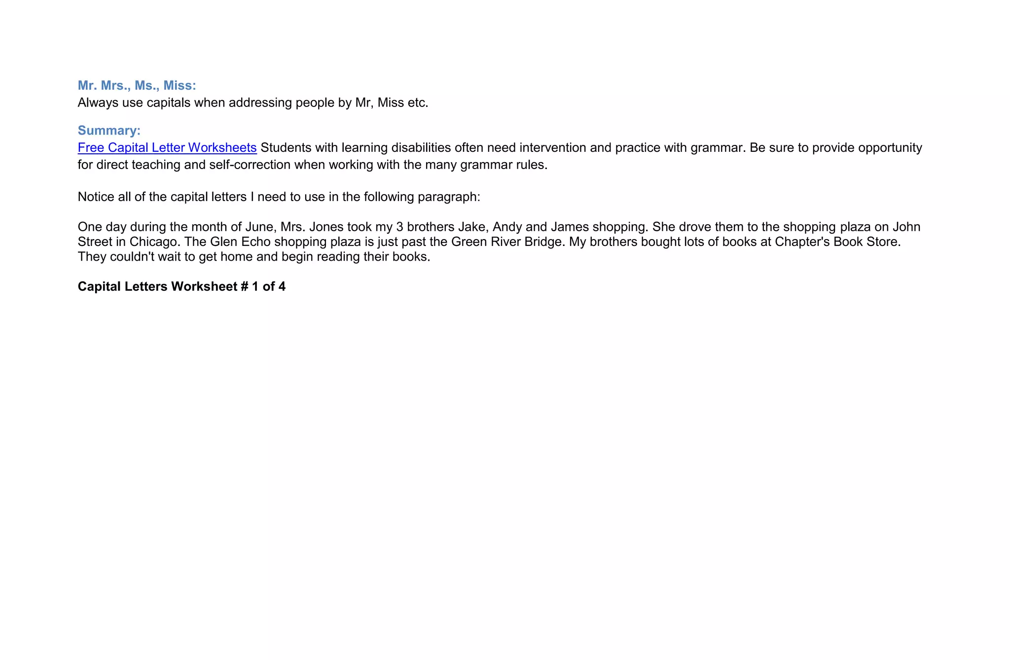 Mr. Mrs., Ms., Miss:
Always use capitals when addressing people by Mr, Miss etc.

Summary:
Free Capital Letter Worksheets Students with learning disabilities often need intervention and practice with grammar. Be sure to provide opportunity
for direct teaching and self-correction when working with the many grammar rules.

Notice all of the capital letters I need to use in the following paragraph:

One day during the month of June, Mrs. Jones took my 3 brothers Jake, Andy and James shopping. She drove them to the shopping plaza on John
Street in Chicago. The Glen Echo shopping plaza is just past the Green River Bridge. My brothers bought lots of books at Chapter's Book Store.
They couldn't wait to get home and begin reading their books.

Capital Letters Worksheet # 1 of 4
 