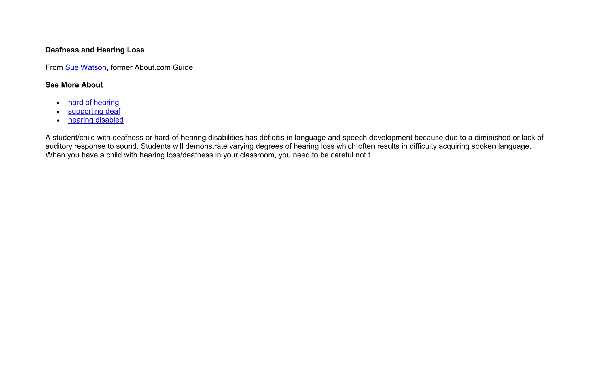 Deafness and Hearing Loss

From Sue Watson, former About.com Guide

See More About

      hard of hearing
      supporting deaf
      hearing disabled

A student/child with deafness or hard-of-hearing disabilities has deficitis in language and speech development because due to a diminished or lack of
auditory response to sound. Students will demonstrate varying degrees of hearing loss which often results in difficulty acquiring spoken language.
When you have a child with hearing loss/deafness in your classroom, you need to be careful not t
 