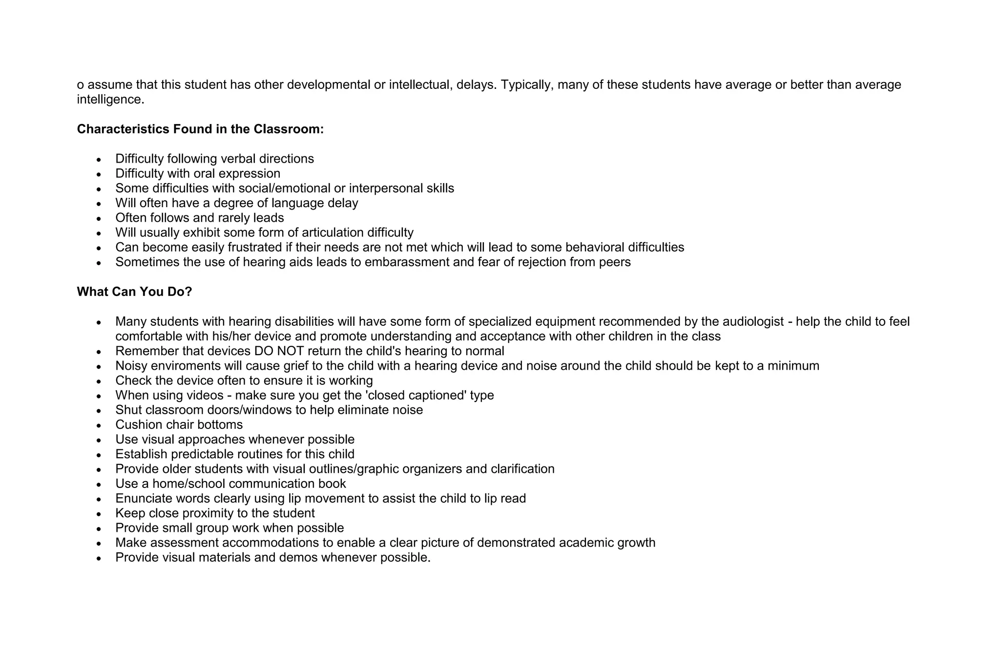 o assume that this student has other developmental or intellectual, delays. Typically, many of these students have average or better than average
intelligence.

Characteristics Found in the Classroom:

      Difficulty following verbal directions
      Difficulty with oral expression
      Some difficulties with social/emotional or interpersonal skills
      Will often have a degree of language delay
      Often follows and rarely leads
      Will usually exhibit some form of articulation difficulty
      Can become easily frustrated if their needs are not met which will lead to some behavioral difficulties
      Sometimes the use of hearing aids leads to embarassment and fear of rejection from peers

What Can You Do?

      Many students with hearing disabilities will have some form of specialized equipment recommended by the audiologist - help the child to feel
      comfortable with his/her device and promote understanding and acceptance with other children in the class
      Remember that devices DO NOT return the child's hearing to normal
      Noisy enviroments will cause grief to the child with a hearing device and noise around the child should be kept to a minimum
      Check the device often to ensure it is working
      When using videos - make sure you get the 'closed captioned' type
      Shut classroom doors/windows to help eliminate noise
      Cushion chair bottoms
      Use visual approaches whenever possible
      Establish predictable routines for this child
      Provide older students with visual outlines/graphic organizers and clarification
      Use a home/school communication book
      Enunciate words clearly using lip movement to assist the child to lip read
      Keep close proximity to the student
      Provide small group work when possible
      Make assessment accommodations to enable a clear picture of demonstrated academic growth
      Provide visual materials and demos whenever possible.
 