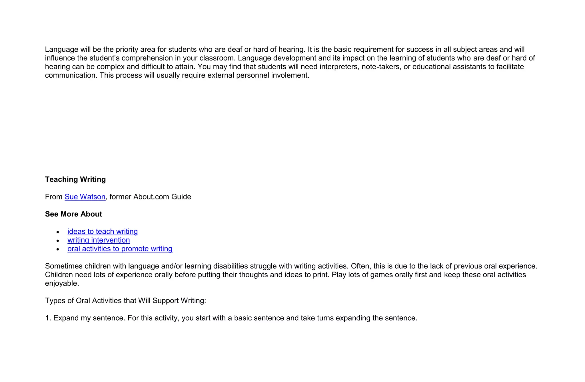 Language will be the priority area for students who are deaf or hard of hearing. It is the basic requirement for success in all subject areas and will
influence the student’s comprehension in your classroom. Language development and its impact on the learning of students who are deaf or hard of
hearing can be complex and difficult to attain. You may find that students will need interpreters, note-takers, or educational assistants to facilitate
communication. This process will usually require external personnel involement.




Teaching Writing

From Sue Watson, former About.com Guide

See More About

       ideas to teach writing
       writing intervention
       oral activities to promote writing

Sometimes children with language and/or learning disabilities struggle with writing activities. Often, this is due to the lack of previous oral experience.
Children need lots of experience orally before putting their thoughts and ideas to print. Play lots of games orally first and keep these oral activities
enjoyable.

Types of Oral Activities that Will Support Writing:

1. Expand my sentence. For this activity, you start with a basic sentence and take turns expanding the sentence.
 