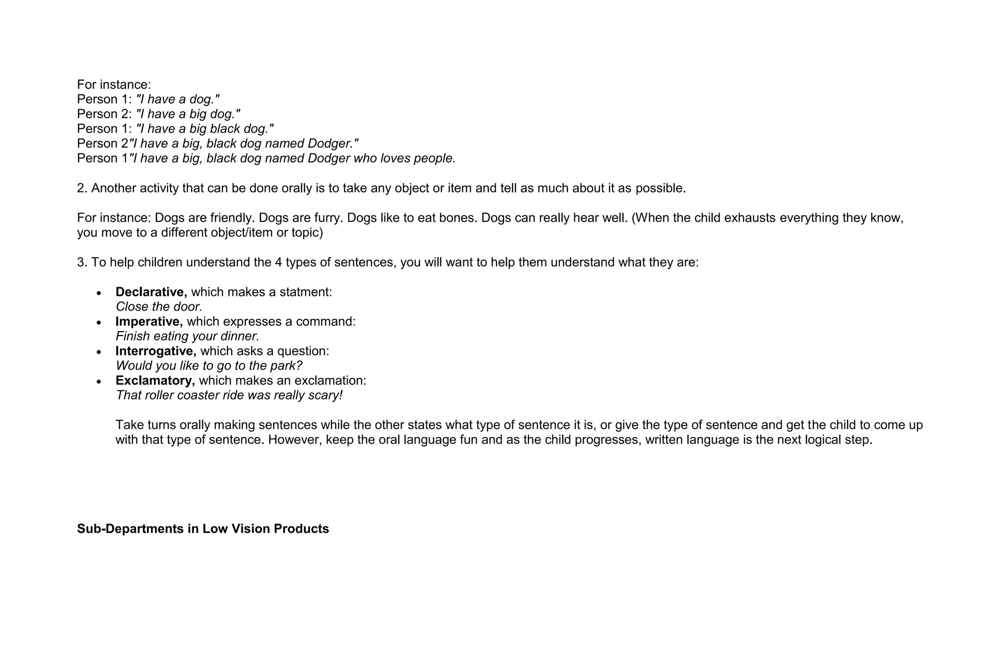 For instance:
Person 1: "I have a dog."
Person 2: "I have a big dog."
Person 1: "I have a big black dog."
Person 2"I have a big, black dog named Dodger."
Person 1"I have a big, black dog named Dodger who loves people.

2. Another activity that can be done orally is to take any object or item and tell as much about it as possible.

For instance: Dogs are friendly. Dogs are furry. Dogs like to eat bones. Dogs can really hear well. (When the child exhausts everything they know,
you move to a different object/item or topic)

3. To help children understand the 4 types of sentences, you will want to help them understand what they are:

       Declarative, which makes a statment:
       Close the door.
       Imperative, which expresses a command:
       Finish eating your dinner.
       Interrogative, which asks a question:
       Would you like to go to the park?
       Exclamatory, which makes an exclamation:
       That roller coaster ride was really scary!

       Take turns orally making sentences while the other states what type of sentence it is, or give the type of sentence and get the child to come up
       with that type of sentence. However, keep the oral language fun and as the child progresses, written language is the next logical step.




Sub-Departments in Low Vision Products
 