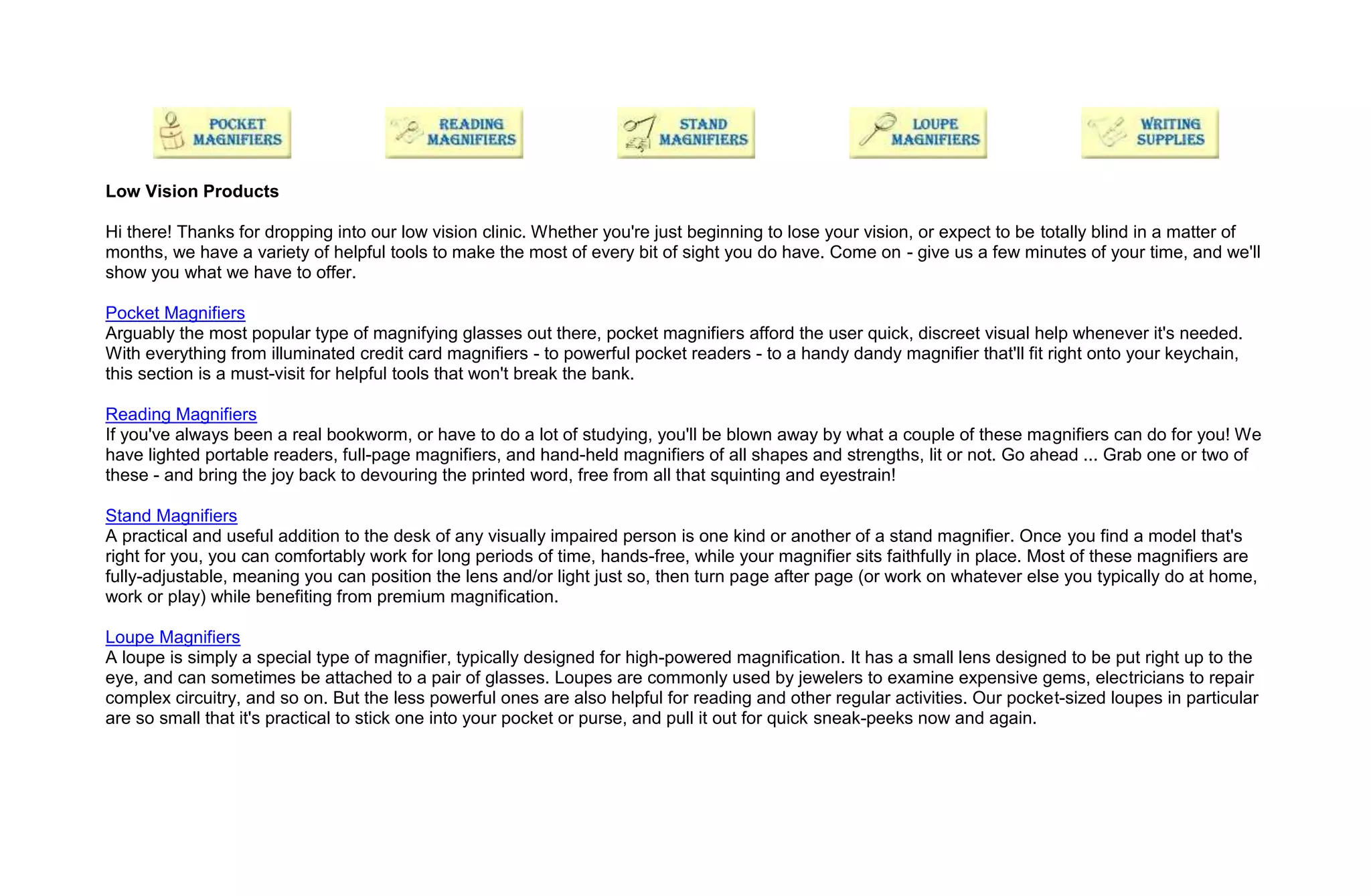 Low Vision Products

Hi there! Thanks for dropping into our low vision clinic. Whether you're just beginning to lose your vision, or expect to be totally blind in a matter of
months, we have a variety of helpful tools to make the most of every bit of sight you do have. Come on - give us a few minutes of your time, and we'll
show you what we have to offer.

Pocket Magnifiers
Arguably the most popular type of magnifying glasses out there, pocket magnifiers afford the user quick, discreet visual help whenever it's needed.
With everything from illuminated credit card magnifiers - to powerful pocket readers - to a handy dandy magnifier that'll fit right onto your keychain,
this section is a must-visit for helpful tools that won't break the bank.

Reading Magnifiers
If you've always been a real bookworm, or have to do a lot of studying, you'll be blown away by what a couple of these magnifiers can do for you! We
have lighted portable readers, full-page magnifiers, and hand-held magnifiers of all shapes and strengths, lit or not. Go ahead ... Grab one or two of
these - and bring the joy back to devouring the printed word, free from all that squinting and eyestrain!

Stand Magnifiers
A practical and useful addition to the desk of any visually impaired person is one kind or another of a stand magnifier. Once you find a model that's
right for you, you can comfortably work for long periods of time, hands-free, while your magnifier sits faithfully in place. Most of these magnifiers are
fully-adjustable, meaning you can position the lens and/or light just so, then turn page after page (or work on whatever else you typically do at home,
work or play) while benefiting from premium magnification.

Loupe Magnifiers
A loupe is simply a special type of magnifier, typically designed for high-powered magnification. It has a small lens designed to be put right up to the
eye, and can sometimes be attached to a pair of glasses. Loupes are commonly used by jewelers to examine expensive gems, electricians to repair
complex circuitry, and so on. But the less powerful ones are also helpful for reading and other regular activities. Our pocket-sized loupes in particular
are so small that it's practical to stick one into your pocket or purse, and pull it out for quick sneak-peeks now and again.
 