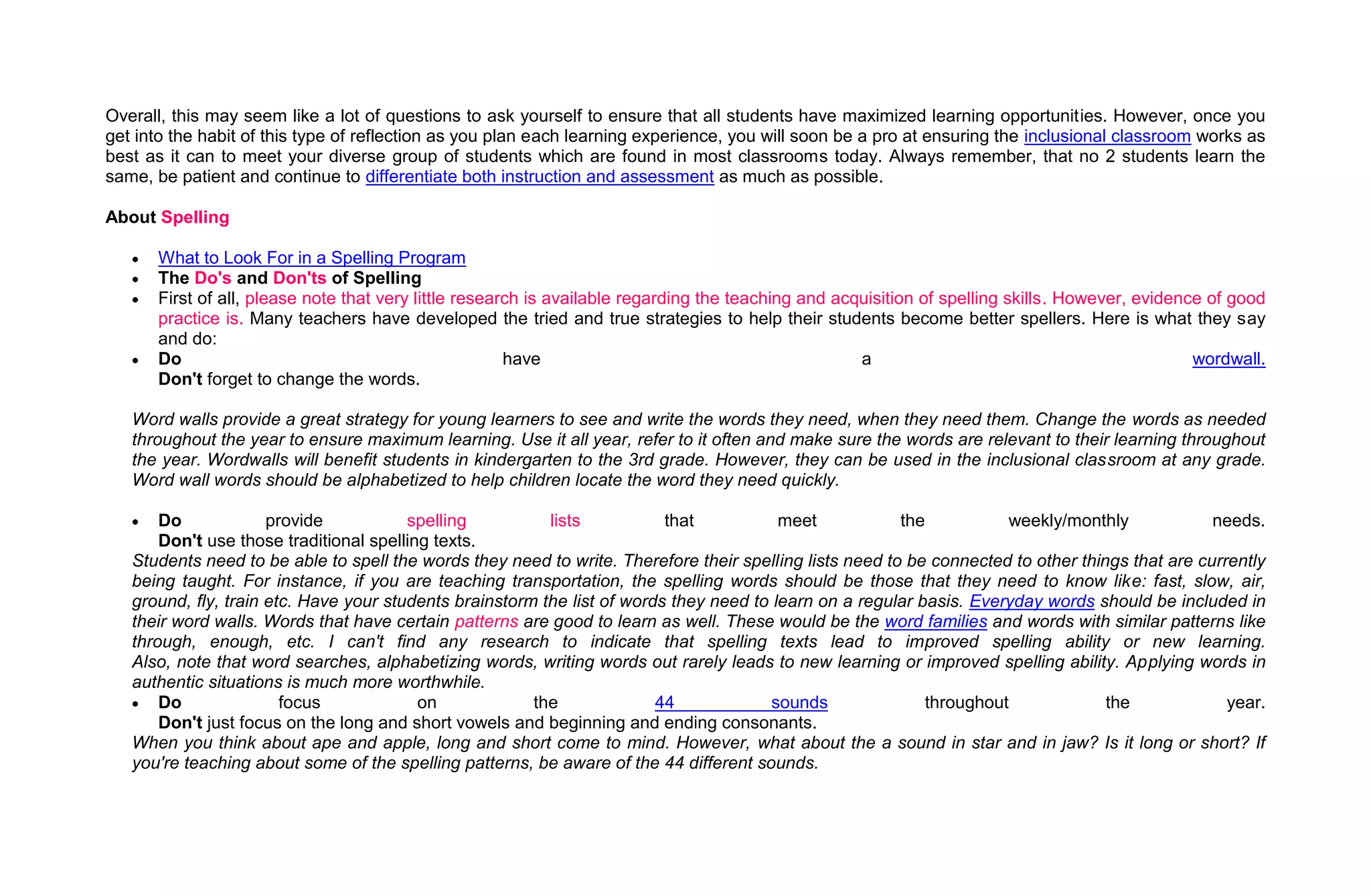 Overall, this may seem like a lot of questions to ask yourself to ensure that all students have maximized learning opportunities. However, once you
get into the habit of this type of reflection as you plan each learning experience, you will soon be a pro at ensuring the inclusional classroom works as
best as it can to meet your diverse group of students which are found in most classrooms today. Always remember, that no 2 students learn the
same, be patient and continue to differentiate both instruction and assessment as much as possible.

About Spelling

      What to Look For in a Spelling Program
      The Do's and Don'ts of Spelling
      First of all, please note that very little research is available regarding the teaching and acquisition of spelling skills. However, evidence of good
      practice is. Many teachers have developed the tried and true strategies to help their students become better spellers. Here is what they say
      and do:
      Do                                               have                                          a                                            wordwall.
      Don't forget to change the words.

   Word walls provide a great strategy for young learners to see and write the words they need, when they need them. Change the words as needed
   throughout the year to ensure maximum learning. Use it all year, refer to it often and make sure the words are relevant to their learning throughout
   the year. Wordwalls will benefit students in kindergarten to the 3rd grade. However, they can be used in the inclusional classroom at any grade.
   Word wall words should be alphabetized to help children locate the word they need quickly.

       Do             provide           spelling          lists           that           meet            the          weekly/monthly              needs.
       Don't use those traditional spelling texts.
   Students need to be able to spell the words they need to write. Therefore their spelling lists need to be connected to other things that are currently
   being taught. For instance, if you are teaching transportation, the spelling words should be those that they need to know like: fast, slow, air,
   ground, fly, train etc. Have your students brainstorm the list of words they need to learn on a regular basis. Everyday words should be included in
   their word walls. Words that have certain patterns are good to learn as well. These would be the word families and words with similar patterns like
   through, enough, etc. I can't find any research to indicate that spelling texts lead to improved spelling ability or new learning.
   Also, note that word searches, alphabetizing words, writing words out rarely leads to new learning or improved spelling ability. Applying words in
   authentic situations is much more worthwhile.
       Do               focus             on            the              44             sounds              throughout              the             year.
       Don't just focus on the long and short vowels and beginning and ending consonants.
   When you think about ape and apple, long and short come to mind. However, what about the a sound in star and in jaw? Is it long or short? If
   you're teaching about some of the spelling patterns, be aware of the 44 different sounds.
 